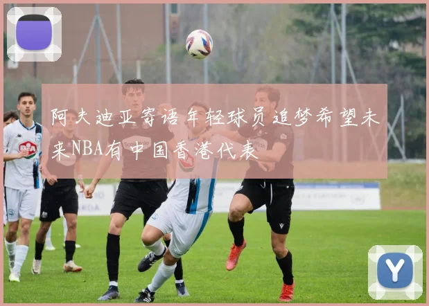 阿夫迪亚寄语年轻球员追梦希望未来NBA有中国香港代表