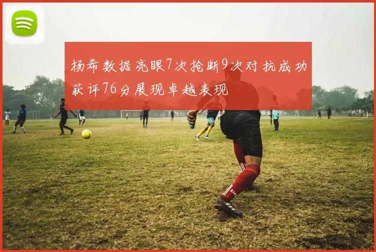 杨希数据亮眼7次抢断9次对抗成功获评76分展现卓越表现