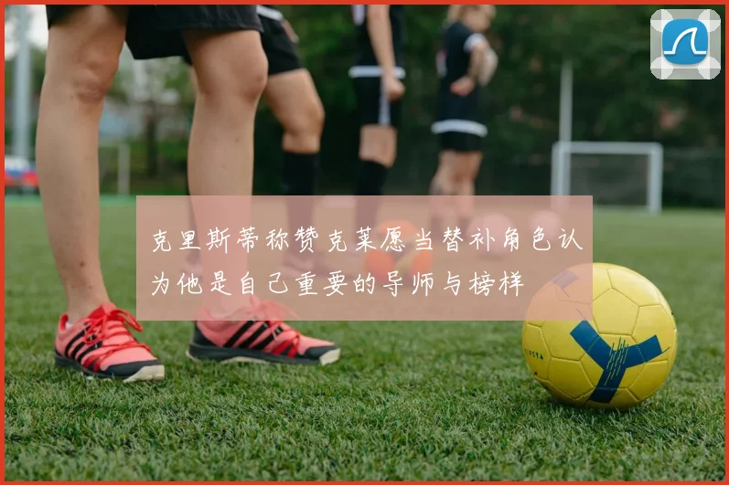 克里斯蒂称赞克莱愿当替补角色认为他是自己重要的导师与榜样