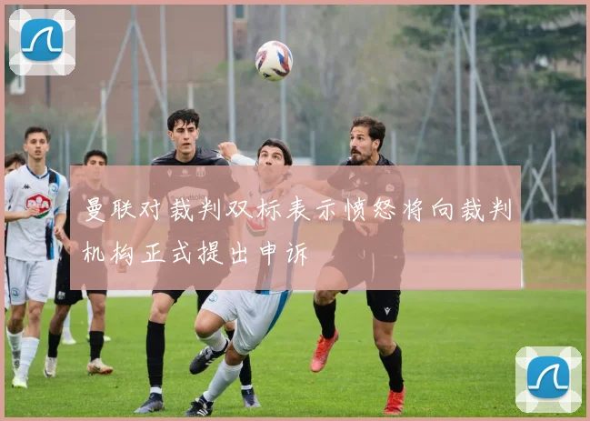 曼联对裁判双标表示愤怒将向裁判机构正式提出申诉