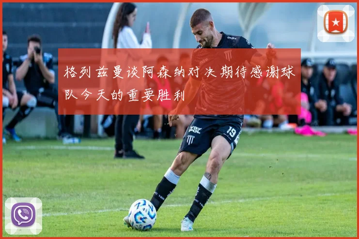 格列兹曼谈阿森纳对决期待感谢球队今天的重要胜利