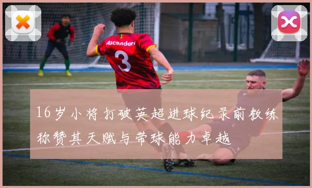 16岁小将打破英超进球纪录前教练称赞其天赋与带球能力卓越