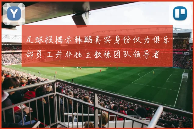 足球报揭示韩鹏真实身份仅为俱乐部员工并非独立教练团队领导者