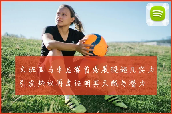 文班亚马季后赛首秀展现超凡实力引发热议再度证明其天赋与潜力