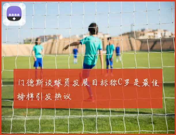 门德斯谈球员发展目标称C罗是最佳榜样引发热议