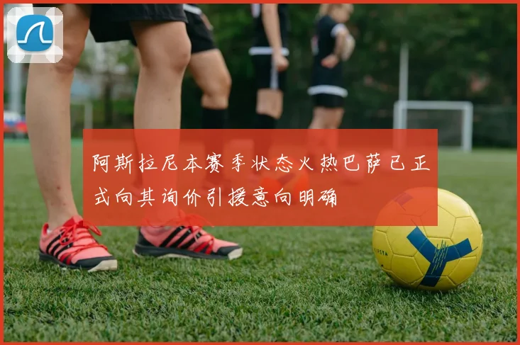 阿斯拉尼本赛季状态火热巴萨已正式向其询价引援意向明确